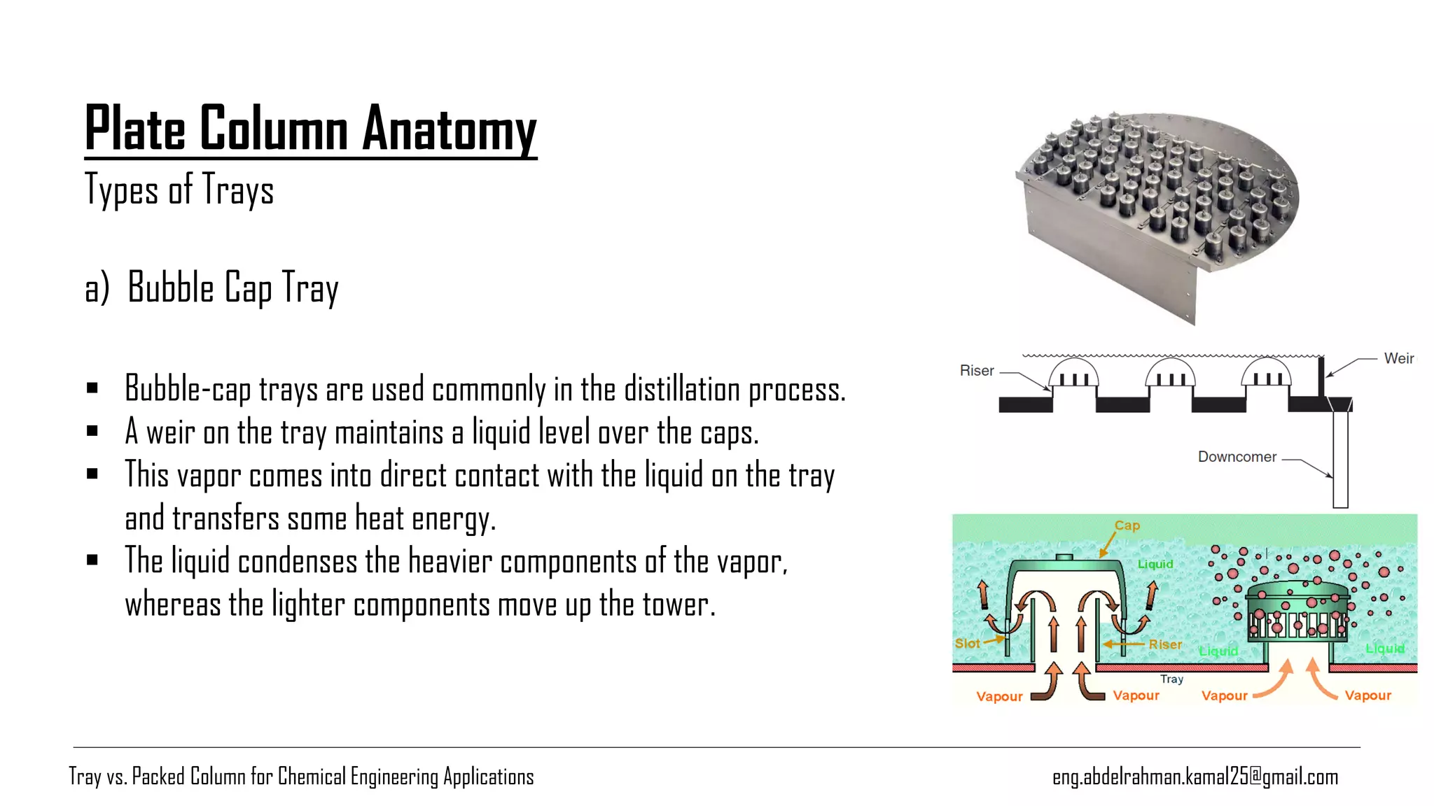 Plate Column Anatomy
Types of Trays
eng.abdelrahman.kamal25@gmail.com
a) Bubble Cap Tray
▪ Bubble-cap trays are used commonly in the distillation process.
▪ A weir on the tray maintains a liquid level over the caps.
▪ This vapor comes into direct contact with the liquid on the tray
and transfers some heat energy.
▪ The liquid condenses the heavier components of the vapor,
whereas the lighter components move up the tower.
Tray vs. Packed Column for Chemical Engineering Applications
 