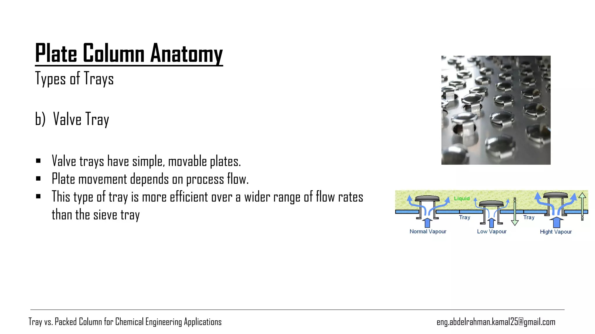 Plate Column Anatomy
Types of Trays
eng.abdelrahman.kamal25@gmail.com
b) Valve Tray
▪ Valve trays have simple, movable plates.
▪ Plate movement depends on process flow.
▪ This type of tray is more efficient over a wider range of flow rates
than the sieve tray
Tray vs. Packed Column for Chemical Engineering Applications
 