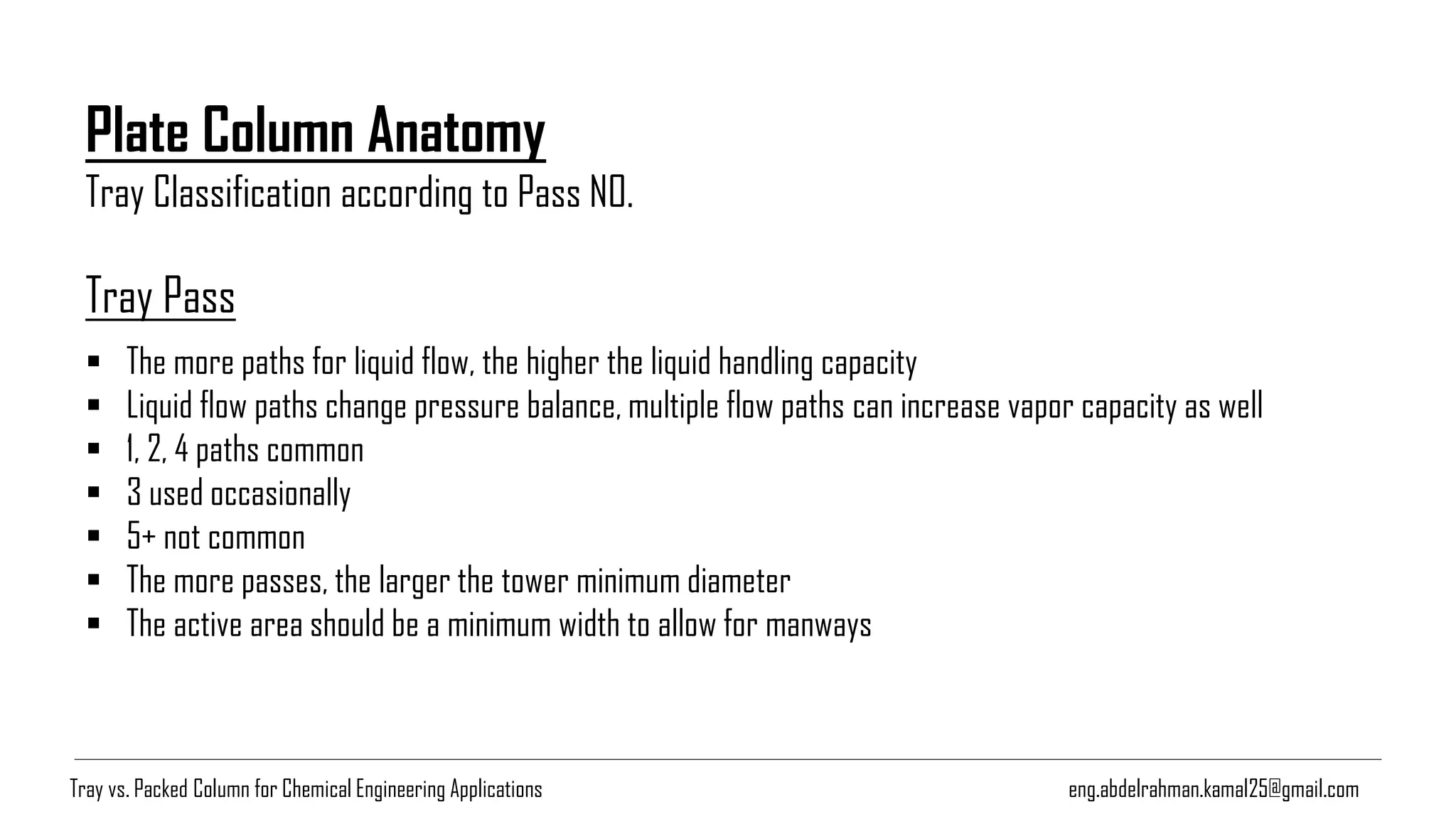 Plate Column Anatomy
Tray Classification according to Pass NO.
eng.abdelrahman.kamal25@gmail.com
Tray Pass
▪ The more paths for liquid flow, the higher the liquid handling capacity
▪ Liquid flow paths change pressure balance, multiple flow paths can increase vapor capacity as well
▪ 1, 2, 4 paths common
▪ 3 used occasionally
▪ 5+ not common
▪ The more passes, the larger the tower minimum diameter
▪ The active area should be a minimum width to allow for manways
Tray vs. Packed Column for Chemical Engineering Applications
 