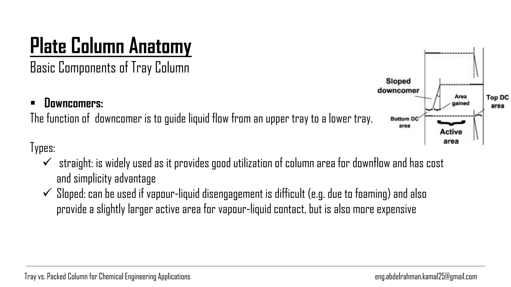 Plate Column Anatomy
Basic Components of Tray Column
eng.abdelrahman.kamal25@gmail.com
▪ Downcomers:
The function of downcomer is to guide liquid flow from an upper tray to a lower tray.
Types:
✓ straight: is widely used as it provides good utilization of column area for downflow and has cost
and simplicity advantage
✓ Sloped: can be used if vapour-liquid disengagement is difficult (e.g. due to foaming) and also
provide a slightly larger active area for vapour-liquid contact, but is also more expensive
Tray vs. Packed Column for Chemical Engineering Applications
 