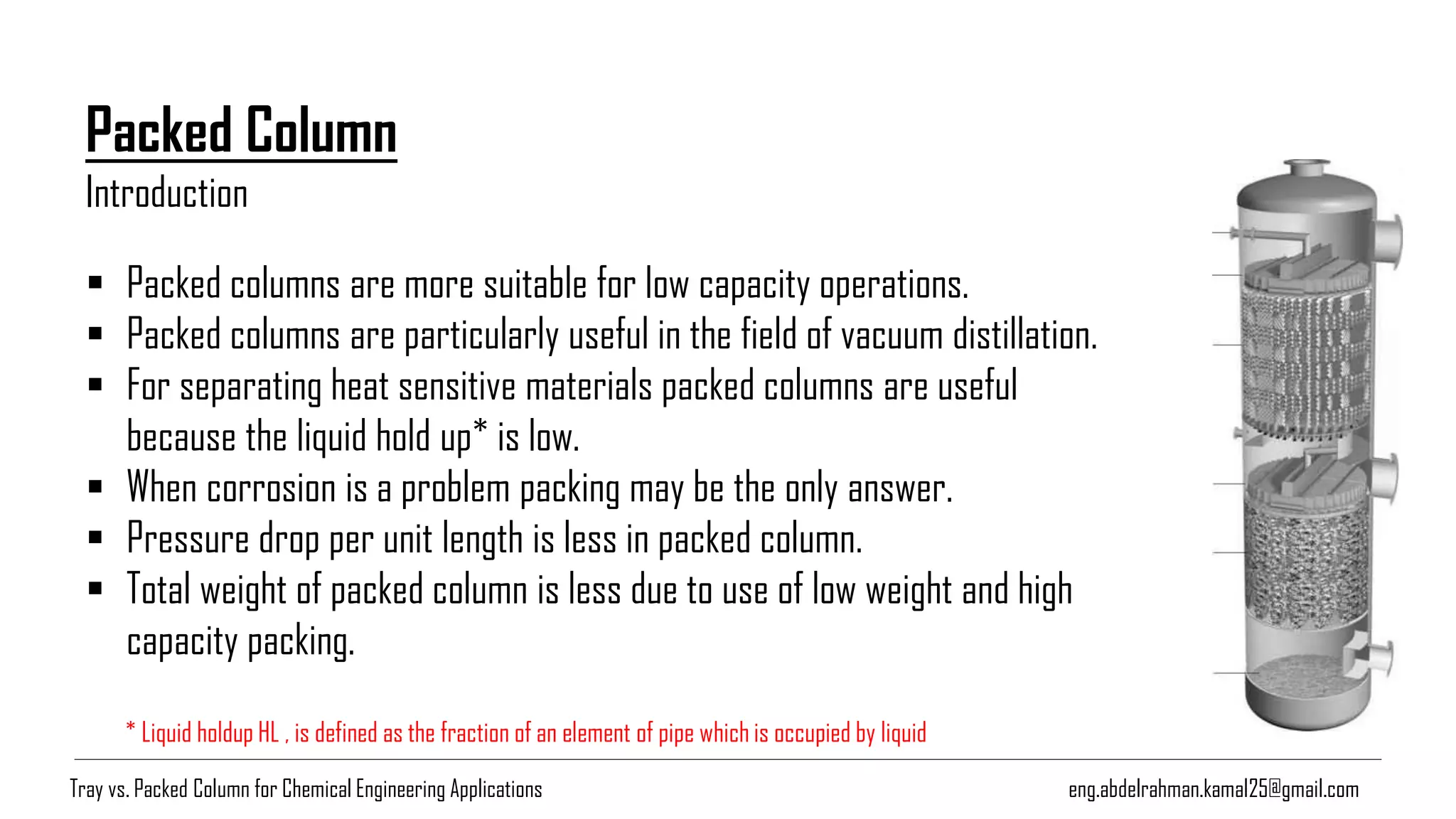 eng.abdelrahman.kamal25@gmail.com
Packed Column
▪ Packed columns are more suitable for low capacity operations.
▪ Packed columns are particularly useful in the field of vacuum distillation.
▪ For separating heat sensitive materials packed columns are useful
because the liquid hold up* is low.
▪ When corrosion is a problem packing may be the only answer.
▪ Pressure drop per unit length is less in packed column.
▪ Total weight of packed column is less due to use of low weight and high
capacity packing.
Introduction
* Liquid holdup HL , is defined as the fraction of an element of pipe which is occupied by liquid
Tray vs. Packed Column for Chemical Engineering Applications
 