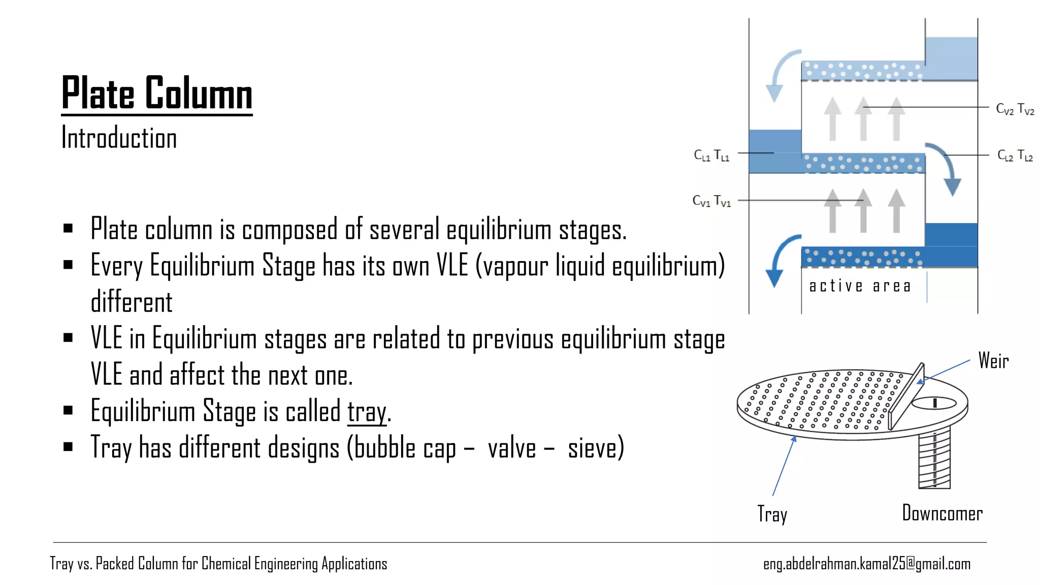 Tray Downcomer
Weir
Plate Column
a c t i v e a r e a
▪ Plate column is composed of several equilibrium stages.
▪ Every Equilibrium Stage has its own VLE (vapour liquid equilibrium)
different
▪ VLE in Equilibrium stages are related to previous equilibrium stage
VLE and affect the next one.
▪ Equilibrium Stage is called tray.
▪ Tray has different designs (bubble cap – valve – sieve)
Introduction
Tray vs. Packed Column for Chemical Engineering Applications eng.abdelrahman.kamal25@gmail.com
 