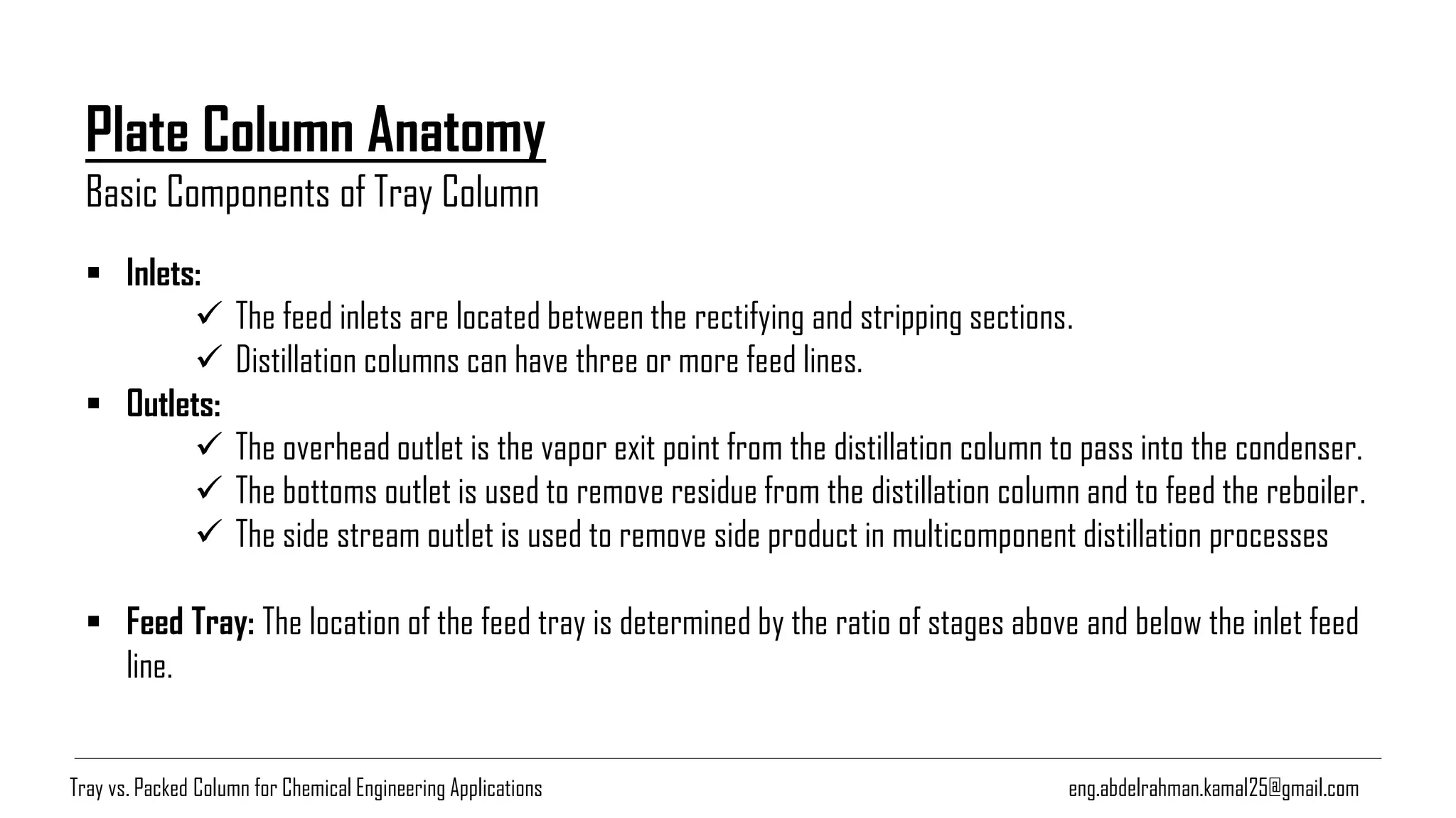 Plate Column Anatomy
Basic Components of Tray Column
eng.abdelrahman.kamal25@gmail.com
▪ Inlets:
✓ The feed inlets are located between the rectifying and stripping sections.
✓ Distillation columns can have three or more feed lines.
▪ Outlets:
✓ The overhead outlet is the vapor exit point from the distillation column to pass into the condenser.
✓ The bottoms outlet is used to remove residue from the distillation column and to feed the reboiler.
✓ The side stream outlet is used to remove side product in multicomponent distillation processes
▪ Feed Tray: The location of the feed tray is determined by the ratio of stages above and below the inlet feed
line.
Tray vs. Packed Column for Chemical Engineering Applications
 