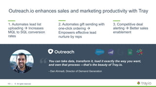 | © All rights reserved.103
1. Automates lead list
uploading  Increases
MQL to SQL conversion
rates
You can take data, transform it, load it exactly the way you want,
and own that process —that’s the beauty of Tray.io.
- Dan Ahmadi, Director of Demand Generation
2. Automates gift sending with
one-click ordering 
Empowers effective lead
nurture by reps
3. Competitive deal
alerting  Better sales
enablement
Outreach.io enhances sales and marketing productivity with Tray
 