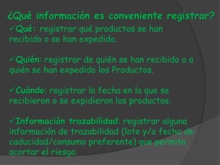 ¿Qué información es conveniente registrar?
Qué: registrar qué productos se han
recibido o se han expedido.

Quién: registrar de quién se han recibido o a
quién se han expedido los Productos.

Cuándo: registrar la fecha en la que se
recibieron o se expidieron los productos.

Información trazabilidad: registrar alguna
información de trazabilidad (lote y/o fecha de
caducidad/consumo preferente) que permita
acortar el riesgo.
 