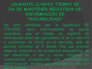 ¿DURANTE CUÁNTO TIEMPO SE
  HA DE MANTENER REGISTROS DE
        INFORMACIÓN DE
         TRAZABILIDAD?
No está detallado por la legislación RE
178/2002,      pero   intuitivamente   se    puede
considerar que el tiempo de registro de
información debe ser equivalente al de la vida útil
o existencia de stock en el mercado, más un
periodo adicional de 6 meses. Hay que prestar
especial atención a los productos susceptibles de
ser sometidos a uno o varios sistemas de
conservación (congelación) y/o transformación
(esterilización, secado) que prolongan la vida útil
 