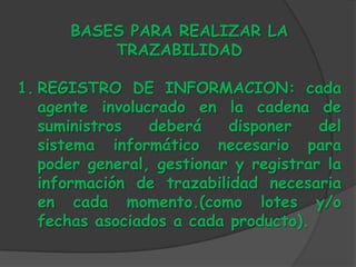 BASES PARA REALIZAR LA
          TRAZABILIDAD

1. REGISTRO DE INFORMACION: cada
   agente involucrado en la cadena de
   suministros   deberá    disponer    del
   sistema informático necesario para
   poder general, gestionar y registrar la
   información de trazabilidad necesaria
   en cada momento.(como lotes y/o
   fechas asociados a cada producto).
 