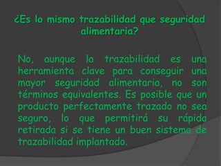 ¿Es lo mismo trazabilidad que seguridad
             alimentaria?

No, aunque la trazabilidad es una
herramienta clave para conseguir una
mayor seguridad alimentaria, no son
términos equivalentes. Es posible que un
producto perfectamente trazado no sea
seguro, lo que permitirá su rápida
retirada si se tiene un buen sistema de
trazabilidad implantado.
 