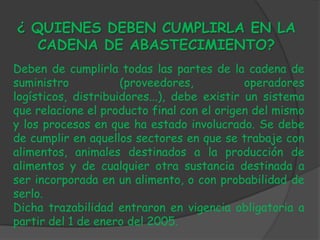 ¿ QUIENES DEBEN CUMPLIRLA EN LA
   CADENA DE ABASTECIMIENTO?
Deben de cumplirla todas las partes de la cadena de
suministro           (proveedores,           operadores
logísticos, distribuidores...), debe existir un sistema
que relacione el producto final con el origen del mismo
y los procesos en que ha estado involucrado. Se debe
de cumplir en aquellos sectores en que se trabaje con
alimentos, animales destinados a la producción de
alimentos y de cualquier otra sustancia destinada a
ser incorporada en un alimento, o con probabilidad de
serlo.
Dicha trazabilidad entraron en vigencia obligatoria a
partir del 1 de enero del 2005.
 