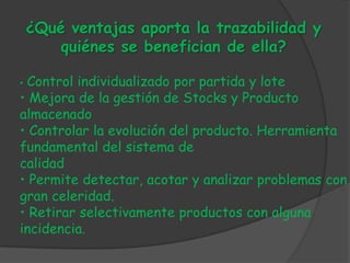 ¿Qué ventajas aporta la trazabilidad y
        quiénes se benefician de ella?

•Control individualizado por partida y lote
• Mejora de la gestión de Stocks y Producto
almacenado
• Controlar la evolución del producto. Herramienta
fundamental del sistema de
calidad
• Permite detectar, acotar y analizar problemas con
gran celeridad.
• Retirar selectivamente productos con alguna
incidencia.
 