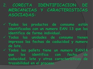 2.    CORECTA IDENTIFICACION DE
     MERCANCIAS Y CARACTERISTICAS
     ASOCIADAS:

 Todos los productos de consumo están
  identificadas con un numero EAN 13 que las
  identifica de forma individual.
 Todas las unidades de consumo tienen
  impresas las fechas de caducidad y numero
  de lote.
 Todos los pallets tiene un numero EAN14
  que     los   identifica   con  fecha   de
  caducidad, lote y otras características de
  trazabilidad en el proceso.
 