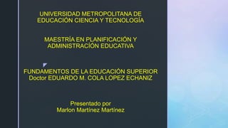 z
UNIVERSIDAD METROPOLITANA DE
EDUCACIÓN CIENCIA Y TECNOLOGÍA
MAESTRÍA EN PLANIFICACIÓN Y
ADMINISTRACÍÓN EDUCATIVA
FUNDAMENTOS DE LA EDUCACIÓN SUPERIOR
Doctor EDUARDO M. COLA LOPEZ ECHANIZ
Presentado por
Marlon Martínez Martínez
 