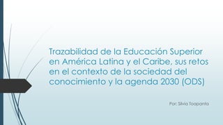 Trazabilidad de la Educación Superior
en América Latina y el Caribe, sus retos
en el contexto de la sociedad del
conocimiento y la agenda 2030 (ODS)
Por: Silvia Toapanta
 