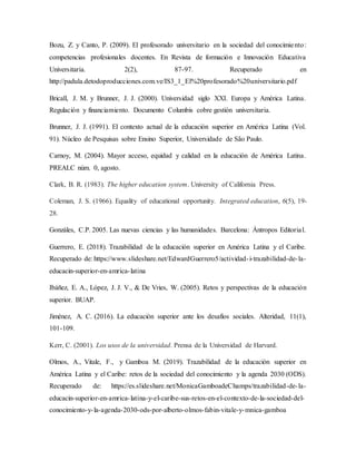 Bozu, Z. y Canto, P. (2009). El profesorado universitario en la sociedad del conocimiento:
competencias profesionales docentes. En Revista de formación e Innovación Educativa
Universitaria. 2(2), 87-97. Recuperado en
http://padula.detodoproducciones.com.ve/IS3_1_El%20profesorado%20universitario.pdf
Bricall, J. M. y Brunner, J. J. (2000). Universidad siglo XXI. Europa y América Latina.
Regulación y financiamiento. Documento Columbis cobre gestión universitaria.
Brunner, J. J. (1991). El contexto actual de la educación superior en América Latina (Vol.
91). Núcleo de Pesquisas sobre Ensino Superior, Universidade de São Paulo.
Carnoy, M. (2004). Mayor acceso, equidad y calidad en la educación de América Latina.
PREALC núm. 0, agosto.
Clark, B. R. (1983). The higher education system. University of California Press.
Coleman, J. S. (1966). Equality of educational opportunity. Integrated education, 6(5), 19-
28.
Gonzáles, C.P. 2005. Las nuevas ciencias y las humanidades. Barcelona: Ántropos Editorial.
Guerrero, E. (2018). Trazabilidad de la educación superior en América Latina y el Caribe.
Recuperado de: https://www.slideshare.net/EdwardGuerrero5/actividad-i-trazabilidad-de-la-
educacin-superior-en-amrica-latina
Ibáñez, E. A., López, J. J. V., & De Vries, W. (2005). Retos y perspectivas de la educación
superior. BUAP.
Jiménez, A. C. (2016). La educación superior ante los desafíos sociales. Alteridad, 11(1),
101-109.
Kerr, C. (2001). Los usos de la universidad. Prensa de la Universidad de Harvard.
Olmos, A., Vitale, F., y Gamboa M. (2019). Trazabilidad de la educación superior en
América Latina y el Caribe: retos de la sociedad del conocimiento y la agenda 2030 (ODS).
Recuperado de: https://es.slideshare.net/MonicaGamboadeChamps/trazabilidad-de-la-
educacin-superior-en-amrica-latina-y-el-caribe-sus-retos-en-el-contexto-de-la-sociedad-del-
conocimiento-y-la-agenda-2030-ods-por-alberto-olmos-fabin-vitale-y-mnica-gamboa
 