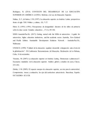 Rodríguez, R. (2014). CONTEXTO DEL DESARROLLO DE LA EDUCACIÓN
SUPERIOR EN AMÉRICA LATINA. Reforma a la Ley de Educación Superior.
Salinas, S. C., & Juárez, J. M. (1997). La educación superior en América Latina: perspectivas
frente al siglo XXI. Política y cultura, (9), 7-27.
Short, G. (1991). (1991). Percepciones de desigualdad: discurso de los niños de primaria
sobre la clase social. Estudios educativos , 17 (1), 89-106.
SDSN Australia/Pacific (2017): Getting started with the SDGs in universities: A guide for
universities, higher education institutions, and the academic sector. Australia, New Zealand
and Pacific Edition. Sustainable Development Solutions Network – Australia/Pacific,
Melbourne
UNESCO. (1999). “Calidad de la educación: equidad, desarrollo e integración ante el reto de
la globalización”. IX Conferencia Iberoamericana de Educación, Declaración de La Habana,
Cuba, 16 de noviembre.
Vizcaíno, M. (2007). La educación superior en América Latina¿ Democracia o plutocracia?.
Escenarios mundiales de la educación superior. Análisis global y estudios de casos, Clacso,
253-282.
Zabala, J. M. (2005). El espacio europeo de educación superior, un reto para la universidad.
Competencias, tareas y evaluación, los ejes del currículum universitario. Barcelona, España:
OCTAEDRO- ICE-UB.
 
