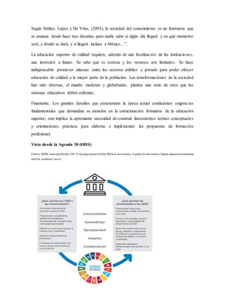 Según Ibáñez, López y De Vries, (2005), la sociedad del conocimiento es un fenómeno que
se anuncia desde hace tres décadas, pero nadie sabe si algún día llegará y en qué momento
será, y dónde se dará, y si llegará incluso a México…”.
La educación superior de calidad requiere, además de una focalización de las instituciones,
una inversión a futuro. Se sabe que es costosa y los recursos son limitados. Se hace
indispensable promover alianzas entre los sectores público y privado para poder ofrecer
educación de calidad a la mayor parte de la población. Las transformaciones de la sociedad
han sido diversas, el mundo moderno y globalizado, plantea una serie de retos que los
sistemas educativos deben enfrentar.
Finamente, Los grandes desafíos que caracterizan la época actual condicionan exigencias
fundamentales que demandan su atención en la estructuración formativa de la educación
superior; esto implica la apremiante necesidad de construir lineamientos teórico conceptuales
y orientaciones prácticas para elaborar e implementar las propuestas de formación
profesional.
Vista desde la Agenda 30 (ODS)
Fuente: SDSN Australia/Pacific (2017): Gettingstartedwiththe SDGs in universities: A guide for universities, higher educationinstitutions,
and the academic sector
 