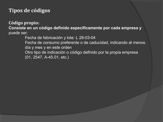 Tipos de códigos
Código propio:
Consiste en un código definido específicamente por cada empresa y
puede ser:
Fecha de fabricación y lote: L 28-03-04
Fecha de consumo preferente o de caducidad, indicando al menos
día y mes y en este orden
Otro tipo de indicación o código definido por la propia empresa
(01, 2547, A-45.01, etc.)
 