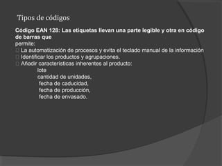 Tipos de códigos
Código EAN 128: Las etiquetas llevan una parte legible y otra en código
de barras que
permite:
􀂾 La automatización de procesos y evita el teclado manual de la información
􀂾 Identificar los productos y agrupaciones.
􀂾 Añadir características inherentes al producto:
lote
cantidad de unidades,
fecha de caducidad,
fecha de producción,
fecha de envasado.
 