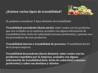 ¿Existen varios tipos de trazabilidad?
Sí, podemos considerar 3 tipos distintos de trazabilidad:
Trazabilidad ascendente (hacia atrás): saber cuales son los productos
que son recibidos en la empresa, acotados con alguna información de
trazabilidad (lote, fecha de caducidad/consumo preferente), y quienes son
los proveedores de esos productos.
Trazabilidad interna o trazabilidad de procesos: Trazabilidad dentro
de la propia empresa.
Trazabilidad descendente (hacia delante): saber cuales son los
productos expedidos por la empresa, acotados con alguna
información de trazabilidad (lote, fecha de caducidad/consumo
preferente) y saber sus destinos y clientes.
 