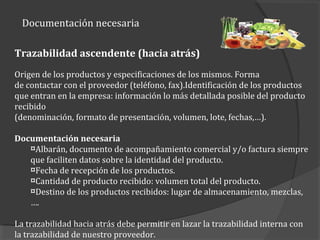 Documentación necesaria
Trazabilidad ascendente (hacia atrás)
Origen de los productos y especificaciones de los mismos. Forma
de contactar con el proveedor (teléfono, fax).Identificación de los productos
que entran en la empresa: información lo más detallada posible del producto
recibido
(denominación, formato de presentación, volumen, lote, fechas,…).
Documentación necesaria
¤Albarán, documento de acompañamiento comercial y/o factura siempre
que faciliten datos sobre la identidad del producto.
¤Fecha de recepción de los productos.
¤Cantidad de producto recibido: volumen total del producto.
¤Destino de los productos recibidos: lugar de almacenamiento, mezclas,
….
La trazabilidad hacia atrás debe permitir en lazar la trazabilidad interna con
la trazabilidad de nuestro proveedor.
 