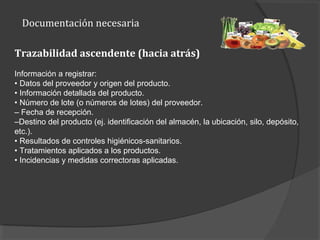 Documentación necesaria
Trazabilidad ascendente (hacia atrás)
Información a registrar:
• Datos del proveedor y origen del producto.
• Información detallada del producto.
• Número de lote (o números de lotes) del proveedor.
– Fecha de recepción.
–Destino del producto (ej. identificación del almacén, la ubicación, silo, depósito,
etc.).
• Resultados de controles higiénicos-sanitarios.
• Tratamientos aplicados a los productos.
• Incidencias y medidas correctoras aplicadas.
 