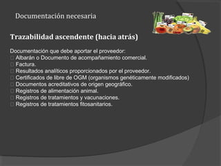 Documentación necesaria
Trazabilidad ascendente (hacia atrás)
Documentación que debe aportar el proveedor:
􀂾 Albarán o Documento de acompañamiento comercial.
􀂾 Factura.
􀂾 Resultados analíticos proporcionados por el proveedor.
􀂾 Certificados de libre de OGM (organismos genéticamente modificados)
􀂾 Documentos acreditativos de origen geográfico.
􀂾 Registros de alimentación animal.
􀂾 Registros de tratamientos y vacunaciones.
􀂾 Registros de tratamientos fitosanitarios.
 
