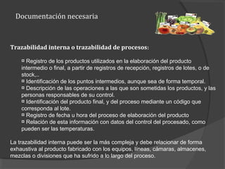Documentación necesaria
Trazabilidad interna o trazabilidad de procesos:
¤ Registro de los productos utilizados en la elaboración del producto
intermedio o final, a partir de registros de recepción, registros de lotes, o de
stock,..
¤ Identificación de los puntos intermedios, aunque sea de forma temporal.
¤ Descripción de las operaciones a las que son sometidas los productos, y las
personas responsables de su control.
¤ Identificación del producto final, y del proceso mediante un código que
corresponda al lote.
¤ Registro de fecha u hora del proceso de elaboración del producto
¤ Relación de esta información con datos del control del procesado, como
pueden ser las temperaturas.
La trazabilidad interna puede ser la más compleja y debe relacionar de forma
exhaustiva al producto fabricado con los equipos, líneas, cámaras, almacenes,
mezclas o divisiones que ha sufrido a lo largo del proceso.
 