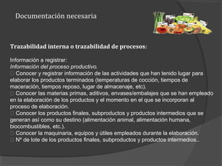 Documentación necesaria
Trazabilidad interna o trazabilidad de procesos:
Información a registrar:
Información del proceso productivo.
􀂾 Conocer y registrar información de las actividades que han tenido lugar para
elaborar los productos terminados (temperaturas de cocción, tiempos de
maceración, tiempos reposo, lugar de almacenaje, etc).
􀂾 Conocer las materias primas, aditivos, envases/embalajes que se han empleado
en la elaboración de los productos y el momento en el que se incorporan al
proceso de elaboración.
􀂾 Conocer los productos finales, subproductos y productos intermedios que se
generan así como su destino (alimentación animal, alimentación humana,
biocombustibles, etc.).
􀂾 Conocer la maquinaria, equipos y útiles empleados durante la elaboración.
􀂾 Nº de lote de los productos finales, subproductos y productos intermedios..
 