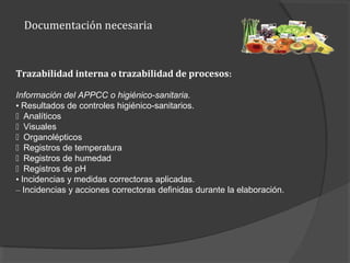 Documentación necesaria
Trazabilidad interna o trazabilidad de procesos:
Información del APPCC o higiénico-sanitaria.
• Resultados de controles higiénico-sanitarios.
􀂾 Analíticos
􀂾 Visuales
􀂾 Organolépticos
􀂾 Registros de temperatura
􀂾 Registros de humedad
􀂾 Registros de pH
• Incidencias y medidas correctoras aplicadas.
– Incidencias y acciones correctoras definidas durante la elaboración.
 