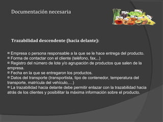 Documentación necesaria
¤ Empresa o persona responsable a la que se le hace entrega del producto.
¤ Forma de contactar con el cliente (teléfono, fax,..)
¤ Registro del número de lote y/o agrupación de productos que salen de la
empresa.
¤ Fecha en la que se entregaron los productos.
¤ Datos del transporte (transportista, tipo de contenedor, temperatura del
transporte, matrícula del vehículo,…)
¤ La trazabilidad hacia delante debe permitir enlazar con la trazabilidad hacia
atrás de los clientes y posibilitar la máxima información sobre el producto.
Trazabilidad descendente (hacia delante):
 
