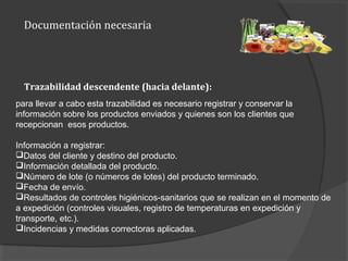 Documentación necesaria
para llevar a cabo esta trazabilidad es necesario registrar y conservar la
información sobre los productos enviados y quienes son los clientes que
recepcionan esos productos.
Información a registrar:
Datos del cliente y destino del producto.
Información detallada del producto.
Número de lote (o números de lotes) del producto terminado.
Fecha de envío.
Resultados de controles higiénicos-sanitarios que se realizan en el momento de
a expedición (controles visuales, registro de temperaturas en expedición y
transporte, etc.).
Incidencias y medidas correctoras aplicadas.
Trazabilidad descendente (hacia delante):
 