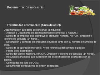 Documentación necesaria
Documentación que debe de conservar la industria:
􀂾 Albarán o Documento de acompañamiento comercial o Factura.:
􀂾 Datos de la empresa que distribuye el producto: nombre, NIF/CIF, dirección y
teléfono de contacto (24 horas).
􀂾 Descripción y cantidad de productos enviados junto con su número o números de
lotes.
􀂾 Datos de la operación mercántil: Nº de referencia del contrato o pedido.
􀂾 Fecha de la expedición.
􀂾 Datos del cliente: Nombre, NIF/CIF, Dirección y teléfono de contacto (24 horas).
􀂾 Resultados analíticos que evidencien las especificaciones acordadas con el
cliente.
􀂾 Certificados de libre de OGM.
􀂾 Documentos acreditativos de origen geográfico.
Trazabilidad descendente (hacia delante):
 