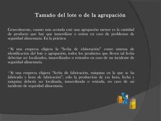 Tamaño del lote o de la agrupación
Generalmente, cuanto más acotada esté una agrupación menor es la cantidad
de producto que hay que inmovilizar o retirar en caso de problemas de
seguridad alimentaria. En la práctica:
Si una empresa eligiera la “fecha de elaboración” como sistema de
identificación del lote o agrupación, todos los productos que lleven tal fecha
deberían ser localizados, inmovilizados o retirados en caso de un incidente de
seguridad alimentaria.
Si una empresa eligiera “fecha de fabricación, máquina en la que se ha
fabricado y hora de fabricación”, sólo la producción de esa hora, fecha y
máquina debería ser localizada, inmovilizada o retirada, en caso de un
incidente de seguridad alimentaria.
 