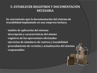 5. ESTABLECER REGISTROS Y DOCUMENTACIÓN
NECESARIA
Es conveniente que la documentación del sistema de
trazabilidad implantado en una empresa incluya:
ámbito de aplicación del sistema
descripción y características del mismo
registros de las operaciones efectuadas
ejercicios de simulacro de rastreo y trazabilidad
procedimiento de revisión y actualización del sistema
responsables
 