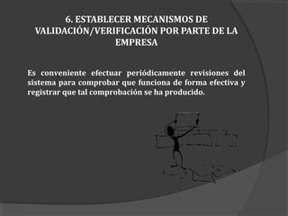 6. ESTABLECER MECANISMOS DE
VALIDACIÓN/VERIFICACIÓN POR PARTE DE LA
EMPRESA
Es conveniente efectuar periódicamente revisiones del
sistema para comprobar que funciona de forma efectiva y
registrar que tal comprobación se ha producido.
 