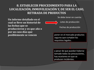 8. ESTABLECER PROCEDIMIENTO PARA LA
LOCALIZACIÓN, INMOVILIZACIÓN Y, DE SER EL CASO,
RETIRADA DE PRODUCTOS
Se debe tener en cuenta:
Lotes de producción
Fechas de producción
Un informe detallado en el
cual se lleve un historial de
las fechas que se
produccieron y en que año o
por un caso días que
posiblemente se vencen poner en el mercado productos
seguros que cumplan los
requisitos legales.
a pesar de que puedan haberse
tomado todas las precauciones,
hay ocasiones en que se
producen incidentes.
 