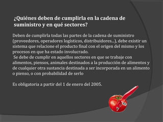 ¿Quiénes deben de cumplirla en la cadena de
suministro y en qué sectores?
Deben de cumplirla todas las partes de la cadena de suministro
(proveedores, operadores logísticos, distribuidores...), debe existir un
sistema que relacione el producto final con el origen del mismo y los
procesos en que ha estado involucrado.
Se debe de cumplir en aquellos sectores en que se trabaje con
alimentos, piensos, animales destinados a la producción de alimentos y
de cualquier otra sustancia destinada a ser incorporada en un alimento
o pienso, o con probabilidad de serlo
Es obligatoria a partir del 1 de enero del 2005.
 