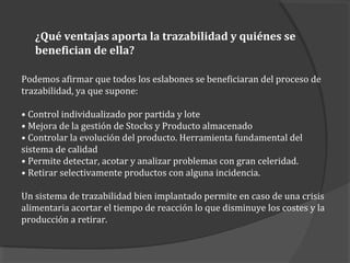 ¿Qué ventajas aporta la trazabilidad y quiénes se
benefician de ella?
Podemos afirmar que todos los eslabones se beneficiaran del proceso de
trazabilidad, ya que supone:
• Control individualizado por partida y lote
• Mejora de la gestión de Stocks y Producto almacenado
• Controlar la evolución del producto. Herramienta fundamental del
sistema de calidad
• Permite detectar, acotar y analizar problemas con gran celeridad.
• Retirar selectivamente productos con alguna incidencia.
Un sistema de trazabilidad bien implantado permite en caso de una crisis
alimentaria acortar el tiempo de reacción lo que disminuye los costes y la
producción a retirar.
 