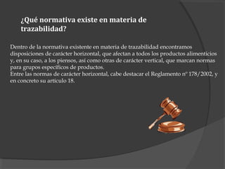 ¿Qué normativa existe en materia de
trazabilidad?
Dentro de la normativa existente en materia de trazabilidad encontramos
disposiciones de carácter horizontal, que afectan a todos los productos alimenticios
y, en su caso, a los piensos, así como otras de carácter vertical, que marcan normas
para grupos específicos de productos.
Entre las normas de carácter horizontal, cabe destacar el Reglamento nº 178/2002, y
en concreto su artículo 18.
 