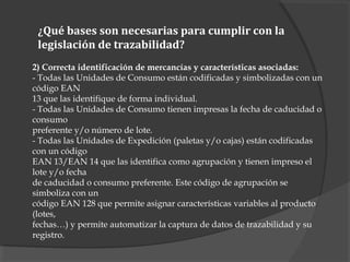 2) Correcta identificación de mercancías y características asociadas:
- Todas las Unidades de Consumo están codificadas y simbolizadas con un
código EAN
13 que las identifique de forma individual.
- Todas las Unidades de Consumo tienen impresas la fecha de caducidad o
consumo
preferente y/o número de lote.
- Todas las Unidades de Expedición (paletas y/o cajas) están codificadas
con un código
EAN 13/EAN 14 que las identifica como agrupación y tienen impreso el
lote y/o fecha
de caducidad o consumo preferente. Este código de agrupación se
simboliza con un
código EAN 128 que permite asignar características variables al producto
(lotes,
fechas…) y permite automatizar la captura de datos de trazabilidad y su
registro.
¿Qué bases son necesarias para cumplir con la
legislación de trazabilidad?
 