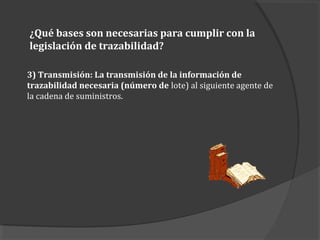3) Transmisión: La transmisión de la información de
trazabilidad necesaria (número de lote) al siguiente agente de
la cadena de suministros.
¿Qué bases son necesarias para cumplir con la
legislación de trazabilidad?
 