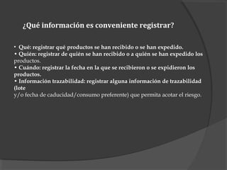 ¿Qué información es conveniente registrar?
• Qué: registrar qué productos se han recibido o se han expedido.
• Quién: registrar de quién se han recibido o a quién se han expedido los
productos.
• Cuándo: registrar la fecha en la que se recibieron o se expidieron los
productos.
• Información trazabilidad: registrar alguna información de trazabilidad
(lote
y/o fecha de caducidad/consumo preferente) que permita acotar el riesgo.
 