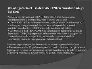 ¿Es obligatorio el uso del EAN –128 en trazabilidad? ¿Y
del EDI?
Nunca se puede decir que el EAN –128 y el EDI sean herramientas
obligatorias para la trazabilidad, pero sí que es útil ya que:
• Con el EAN - 128 se consigue automatizar la captación de información,
y se asegura el seguimiento de los envíos a lo largo de la cadena de
suministro mediante el SSCC (número de matrícula del bulto)
• Los Mensajes EDI – EANCOM: Con la utilización del mensaje Aviso de
Expedición (DESADV) se permite informar con antelación al receptor del
contenido exacto de la expedición así como la comunicación de la
información necesaria para garantizar la trazabilidad.
También se puede tener implantantado un sistema de trazabilidad con
soluciones manuales. El problema aparece cuando el número de operaciones
logísticas es elevado, pues pasa a ser un sistema altamente basado en la mano
de obra y por supuesto no eficiente al no poder ser automatizado.
 