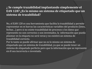 ¿ Se cumple trazabilidad implantando simplemente el
EAN 128? ¿Es lo mismo un sistema de etiquetado que un
sistema de trazabilidad?
No, el EAN 128 es una herramienta que facilita la trazabilidad y permite
representar en m barras las características variables del producto (lotes,
fechas…) pero si no existe trazabilidad de procesos o los datos que
represento no son correctos o son inventados, la información que pueda
plasmar en la etiqueta no será veraz y no existirá un sistema de
trazabilidad correcto.
Por lo tanto se puede afirmar que no es lo mismo un sistema de
etiquetado que un sistema de trazabilidad, ya que se puede tener un
sistema de etiquetado perfecto pero que la información que se represente
en él sea incorrecta o inventada.
 