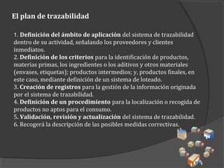 El plan de trazabilidad
1. Definición del ámbito de aplicación del sistema de trazabilidad
dentro de su actividad, señalando los proveedores y clientes
inmediatos.
2. Definición de los criterios para la identificación de productos,
materias primas, los ingredientes o los aditivos y otros materiales
(envases, etiquetas); productos intermedios; y, productos finales, en
este caso, mediante definición de un sistema de loteado.
3. Creación de registros para la gestión de la información originada
por el sistema de trazabilidad.
4. Definición de un procedimiento para la localización o recogida de
productos no aptos para el consumo.
5. Validación, revisión y actualización del sistema de trazabilidad.
6. Recogerá la descripción de las posibles medidas correctivas.
 
