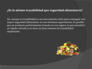¿Es lo mismo trazabilidad que seguridad alimentaria?
No, aunque la trazabilidad es una herramienta clave para conseguir una
mayor seguridad alimentaria, no son términos equivalentes. Es posible
que un producto perfectamente trazado no sea seguro, lo que permitirá
su rápida retirada si se tiene un buen sistema de trazabilidad
implantado.
 