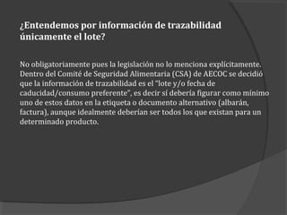 ¿Entendemos por información de trazabilidad
únicamente el lote?
No obligatoriamente pues la legislación no lo menciona explícitamente.
Dentro del Comité de Seguridad Alimentaria (CSA) de AECOC se decidió
que la información de trazabilidad es el “lote y/o fecha de
caducidad/consumo preferente”, es decir sí debería figurar como mínimo
uno de estos datos en la etiqueta o documento alternativo (albarán,
factura), aunque idealmente deberían ser todos los que existan para un
determinado producto.
 