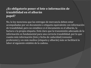 ¿Es obligatorio poner el lote o información de
trazabilidad en el albarán
papel?
No, la ley menciona que las entregas de mercancía deben estar
acompañadas por un documento o etiqueta equivalente con información
de trazabilidad, pero no establece si el documento es el albarán, la
factura o la propia etiqueta. Está claro que la transmisión adecuada de la
información es fundamental para una correcta trazabilidad, por lo que
cuanta más información (lote y fecha de caducidad/consumo
preferente) y en más medios (etiqueta y albarán) más se facilitará la
labor al siguiente eslabón de la cadena.
 