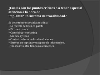 ¿Cuáles son los puntos críticos o a tener especial
atención a la hora de
implantar un sistema de trazabilidad?
Se debe tener especial atención a:
• La mezcla de lotes en palets
• Picos en palets
• Copacking – comaking
• Graneles y silos
• Control de lotes en las devoluciones
• Errores en captura y traspaso de información.
• Traspasos entre tiendas o almacenes.
 