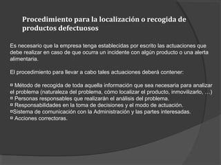 Procedimiento para la localización o recogida de
productos defectuosos
Es necesario que la empresa tenga establecidas por escrito las actuaciones que
debe realizar en caso de que ocurra un incidente con algún producto o una alerta
alimentaria.
El procedimiento para llevar a cabo tales actuaciones deberá contener:
¤ Método de recogida de toda aquella información que sea necesaria para analizar
el problema (naturaleza del problema, cómo localizar el producto, inmovilizarlo, …)
¤ Personas responsables que realizarán el análisis del problema.
¤ Responsabilidades en la toma de decisiones y el modo de actuación.
¤Sistema de comunicación con la Administración y las partes interesadas.
¤ Acciones correctoras.
 